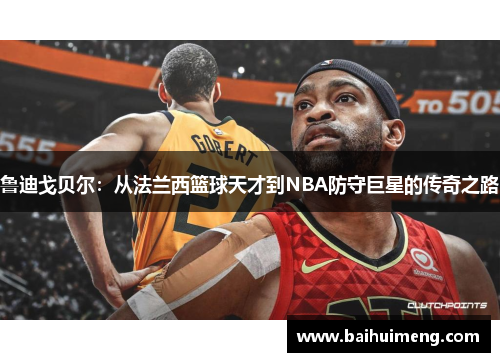 鲁迪戈贝尔：从法兰西篮球天才到NBA防守巨星的传奇之路