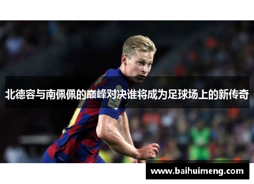 北德容与南佩佩的巅峰对决谁将成为足球场上的新传奇